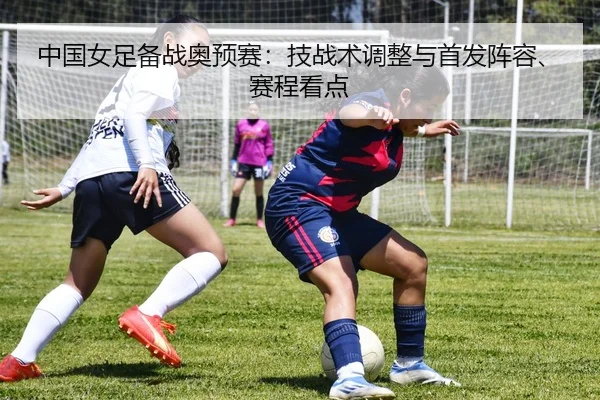中国女足备战奥预赛：技战术调整与首发阵容、赛程看点 - leyu